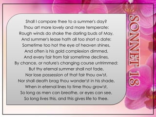 Shall I compare thee to a summer's day?
Thou art more lovely and more temperate:
Rough winds do shake the darling buds of May,
And summer's lease hath all too short a date:
Sometime too hot the eye of heaven shines,
And often is his gold complexion dimmed,
And every fair from fair sometime declines,
By chance, or nature's changing course untrimmed:
But thy eternal summer shall not fade,
Nor lose possession of that fair thou ow'st,
Nor shall death brag thou wander'st in his shade,
When in eternal lines to time thou grow'st,
So long as men can breathe, or eyes can see,
So long lives this, and this gives life to thee.
 