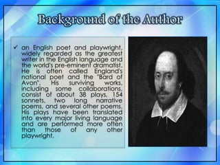  an English poet and playwright,
widely regarded as the greatest
writer in the English language and
the world's pre-eminent dramatist.
He is often called England's
national poet and the "Bard of
Avon". His surviving works,
including some collaborations,
consist of about 38 plays, 154
sonnets, two long narrative
poems, and several other poems.
His plays have been translated
into every major living language
and are performed more often
than those of any other
playwright.
 