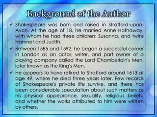  Shakespeare was born and raised in Stratford-upon-
Avon. At the age of 18, he married Anne Hathaway,
with whom he had three children: Susanna, and twins
Hamnet and Judith.
 Between 1585 and 1592, he began a successful career
in London as an actor, writer, and part owner of a
playing company called the Lord Chamberlain's Men,
later known as the King's Men.
 He appears to have retired to Stratford around 1613 at
age 49, where he died three years later. Few records
of Shakespeare's private life survive, and there has
been considerable speculation about such matters as
his physical appearance, sexuality, religious beliefs,
and whether the works attributed to him were written
by others.
 
