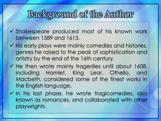  Shakespeare produced most of his known work
between 1589 and 1613.
 His early plays were mainly comedies and histories,
genres he raised to the peak of sophistication and
artistry by the end of the 16th century.
 He then wrote mainly tragedies until about 1608,
including Hamlet, King Lear, Othello, and
Macbeth, considered some of the finest works in
the English language.
 In his last phase, he wrote tragicomedies, also
known as romances, and collaborated with other
playwrights.
 