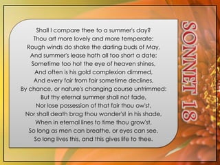 Shall I compare thee to a summer's day?
Thou art more lovely and more temperate:
Rough winds do shake the darling buds of May,
And summer's lease hath all too short a date:
Sometime too hot the eye of heaven shines,
And often is his gold complexion dimmed,
And every fair from fair sometime declines,
By chance, or nature's changing course untrimmed:
But thy eternal summer shall not fade,
Nor lose possession of that fair thou ow'st,
Nor shall death brag thou wander'st in his shade,
When in eternal lines to time thou grow'st,
So long as men can breathe, or eyes can see,
So long lives this, and this gives life to thee.
 