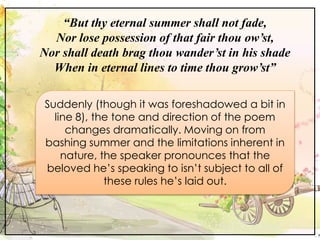 “But thy eternal summer shall not fade,
Nor lose possession of that fair thou ow’st,
Nor shall death brag thou wander’st i...