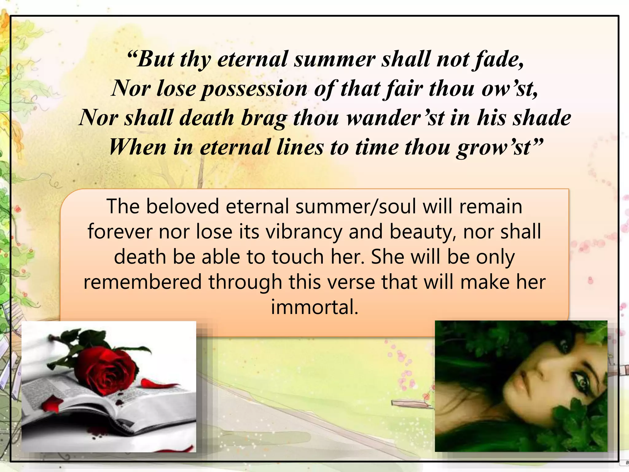 “But thy eternal summer shall not fade,
Nor lose possession of that fair thou ow’st,
Nor shall death brag thou wander’st in his shade
When in eternal lines to time thou grow’st”
The beloved eternal summer/soul will remain
forever nor lose its vibrancy and beauty, nor shall
death be able to touch her. She will be only
remembered through this verse that will make her
immortal.
 