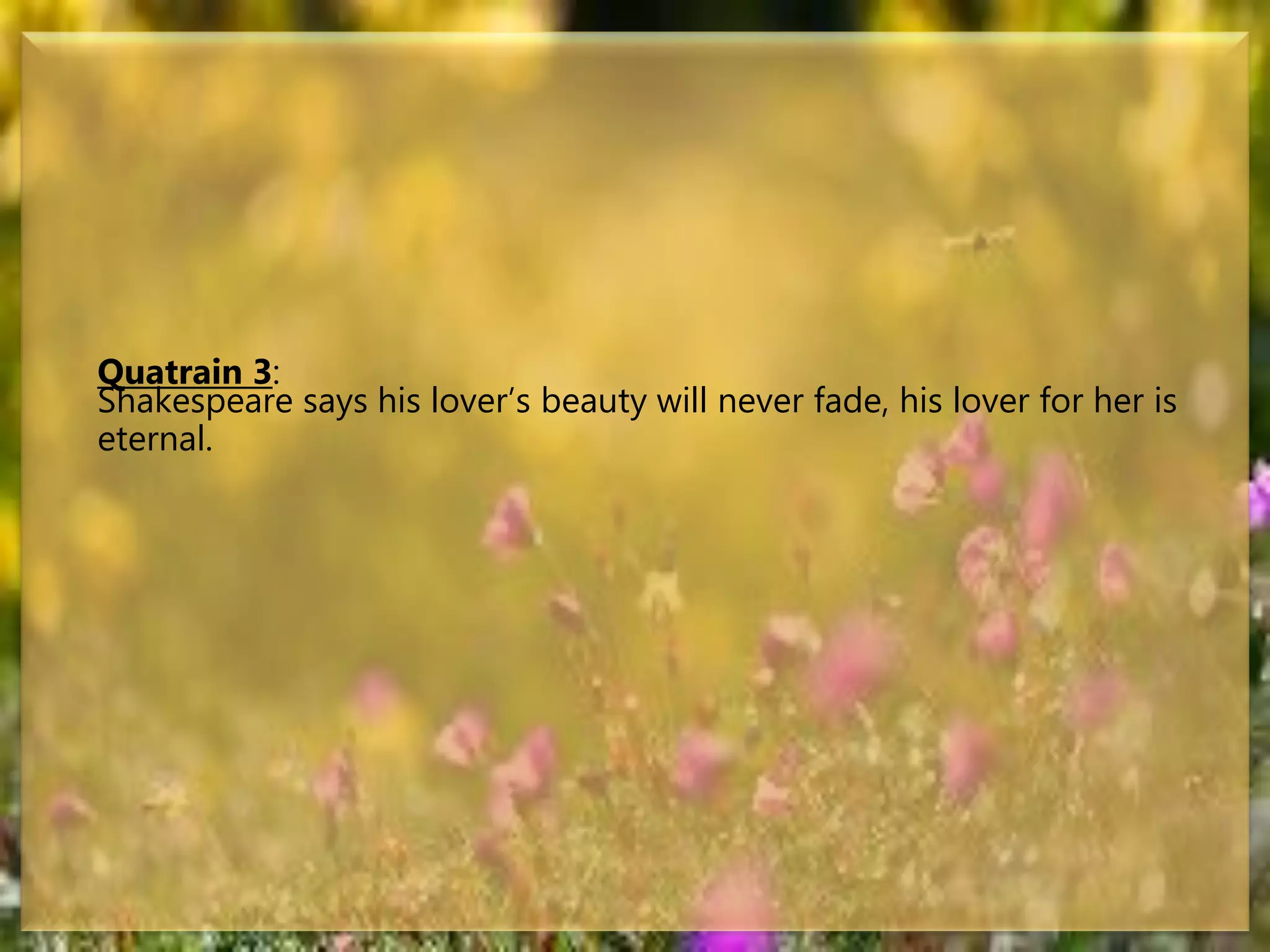 Quatrain 3:
Shakespeare says his lover’s beauty will never fade, his lover for her is
eternal.
 