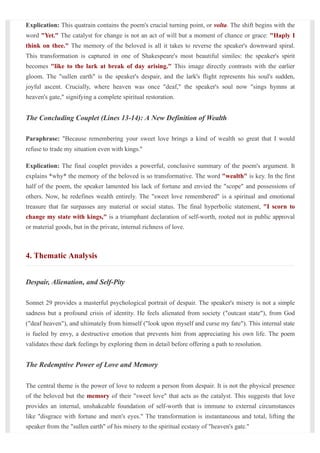 Explication: This quatrain contains the poem's crucial turning point, or volta. The shift begins with the
word "Yet." The catalyst for change is not an act of will but a moment of chance or grace: "Haply I
think on thee." The memory of the beloved is all it takes to reverse the speaker's downward spiral.
This transformation is captured in one of Shakespeare's most beautiful similes: the speaker's spirit
becomes "like to the lark at break of day arising." This image directly contrasts with the earlier
gloom. The "sullen earth" is the speaker's despair, and the lark's flight represents his soul's sudden,
joyful ascent. Crucially, where heaven was once "deaf," the speaker's soul now "sings hymns at
heaven's gate," signifying a complete spiritual restoration.
The Concluding Couplet (Lines 13-14): A New Definition of Wealth
Paraphrase: "Because remembering your sweet love brings a kind of wealth so great that I would
refuse to trade my situation even with kings."
Explication: The final couplet provides a powerful, conclusive summary of the poem's argument. It
explains *why* the memory of the beloved is so transformative. The word "wealth" is key. In the first
half of the poem, the speaker lamented his lack of fortune and envied the "scope" and possessions of
others. Now, he redefines wealth entirely. The "sweet love remembered" is a spiritual and emotional
treasure that far surpasses any material or social status. The final hyperbolic statement, "I scorn to
change my state with kings," is a triumphant declaration of self-worth, rooted not in public approval
or material goods, but in the private, internal richness of love.
4. Thematic Analysis
Despair, Alienation, and Self-Pity
Sonnet 29 provides a masterful psychological portrait of despair. The speaker's misery is not a simple
sadness but a profound crisis of identity. He feels alienated from society ("outcast state"), from God
("deaf heaven"), and ultimately from himself ("look upon myself and curse my fate"). This internal state
is fueled by envy, a destructive emotion that prevents him from appreciating his own life. The poem
validates these dark feelings by exploring them in detail before offering a path to resolution.
The Redemptive Power of Love and Memory
The central theme is the power of love to redeem a person from despair. It is not the physical presence
of the beloved but the memory of their "sweet love" that acts as the catalyst. This suggests that love
provides an internal, unshakeable foundation of self-worth that is immune to external circumstances
like "disgrace with fortune and men's eyes." The transformation is instantaneous and total, lifting the
speaker from the "sullen earth" of his misery to the spiritual ecstasy of "heaven's gate."
 