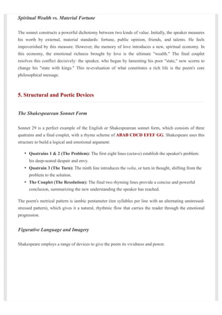Spiritual Wealth vs. Material Fortune
The sonnet constructs a powerful dichotomy between two kinds of value. Initially, the speaker measures
his worth by external, material standards: fortune, public opinion, friends, and talents. He feels
impoverished by this measure. However, the memory of love introduces a new, spiritual economy. In
this economy, the emotional richness brought by love is the ultimate "wealth." The final couplet
resolves this conflict decisively: the speaker, who began by lamenting his poor "state," now scorns to
change his "state with kings." This re-evaluation of what constitutes a rich life is the poem's core
philosophical message.
5. Structural and Poetic Devices
The Shakespearean Sonnet Form
Sonnet 29 is a perfect example of the English or Shakespearean sonnet form, which consists of three
quatrains and a final couplet, with a rhyme scheme of ABAB CDCD EFEF GG. Shakespeare uses this
structure to build a logical and emotional argument:
Quatrains 1 & 2 (The Problem): The first eight lines (octave) establish the speaker's problem:
his deep-seated despair and envy.
Quatrain 3 (The Turn): The ninth line introduces the volta, or turn in thought, shifting from the
problem to the solution.
The Couplet (The Resolution): The final two rhyming lines provide a concise and powerful
conclusion, summarizing the new understanding the speaker has reached.
The poem's metrical pattern is iambic pentameter (ten syllables per line with an alternating unstressed-
stressed pattern), which gives it a natural, rhythmic flow that carries the reader through the emotional
progression.
Figurative Language and Imagery
Shakespeare employs a range of devices to give the poem its vividness and power.
 