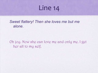 Line 14
Sweet flattery! Then she loves me but me
 alone.



Oh joy. Now she can love me and only me. I get
  her all to my self.
 