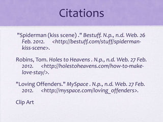 Citations
"Spiderman (kiss scene) ." Bestuff. N.p., n.d. Web. 26
  Feb. 2012. <http://bestuff.com/stuff/spiderman-
  kiss-scene>.

Robins, Tom. Holes to Heavens . N.p., n.d. Web. 27 Feb.
  2012. <http://holestoheavens.com/how-to-make-
  love-stay/>.

"Loving Offenders." MySpace . N.p., n.d. Web. 27 Feb.
  2012. <http://myspace.com/loving_offenders>.

Clip Art
 
