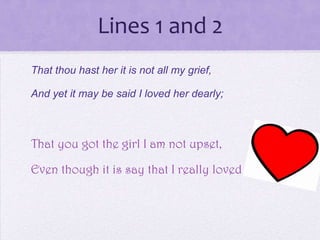 Lines 1 and 2
That thou hast her it is not all my grief,

And yet it may be said I loved her dearly;



That you got the girl I am not upset,

Even though it is say that I really loved her
 