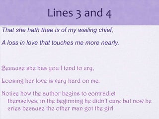 Lines 3 and 4
That she hath thee is of my wailing chief,

A loss in love that touches me more nearly.



Because she has you I tend to cry,

Loosing her love is very hard on me.

Notice how the author begins to contradict
  themselves, in the beginning he didn’t care but now he
  cries because the other man got the girl
 