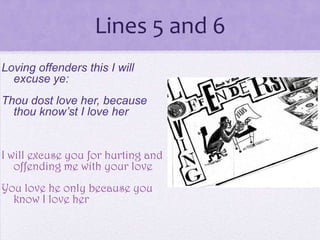 Lines 5 and 6
Loving offenders this I will
  excuse ye:
Thou dost love her, because
  thou know’st I love her


I will excuse you for hurting and
   offending me with your love
You love he only because you
  know I love her
 