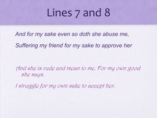Lines 7 and 8
And for my sake even so doth she abuse me,
Suffering my friend for my sake to approve her


And she is rude and mean to me. For my own good
  she says.
I struggle for my own sake to accept her.
 