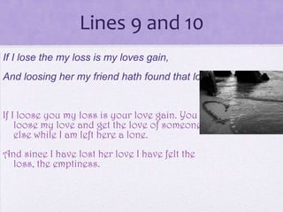 Lines 9 and 10
If I lose the my loss is my loves gain,
And loosing her my friend hath found that loss;


If I loose you my loss is your love gain. You
    loose my love and get the love of someone
    else while I am left here a lone.
And since I have lost her love I have felt the
  loss, the emptiness.
 