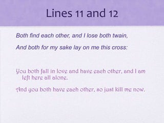 Lines 11 and 12
Both find each other, and I lose both twain,
And both for my sake lay on me this cross:


You both fall in love and have each other, and I am
  left here all alone.

And you both have each other, so just kill me now.
 