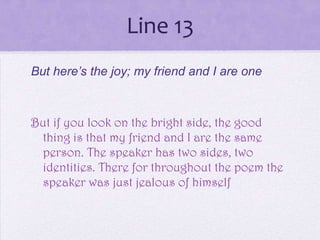 Line 13
But here’s the joy; my friend and I are one



But if you look on the bright side, the good
 thing is that my friend and I are the same
 person. The speaker has two sides, two
 identities. There for throughout the poem the
 speaker was just jealous of himself
 