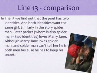 Line 13 - comparison
In line 13 we find out that the poet has two
   identities. And both identities want the
   same girl. Similarly in the story spider
   man. Peter parker (whom is also spider
   man – two identities) loves Marry Jane.
   Although Marry Jane loves spider
   man, and spider man can’t tell her he is
   both men because he has to keep his
   secret.
 