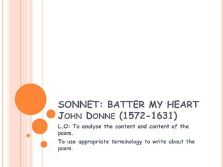 SONNET: BATTER MY HEART 
JOHN DONNE (1572-1631) 
L.O: To analyse the content and content of the 
poem. 
To use appropriate terminology to write about the 
poem. 
 