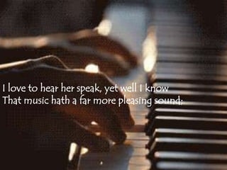 I love to hear her speak, yet well I know 
That music hath a far more pleasing sound; 
 