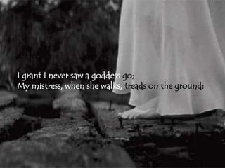 I grant I never saw a goddess go; 
My mistress, when she walks, treads on the ground: 
 