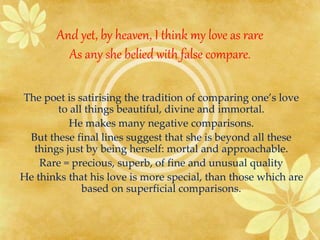 And yet, by heaven, I think my love as rare 
As any she belied with false compare. 
The poet is satirising the tradition of comparing one’s love 
to all things beautiful, divine and immortal. 
He makes many negative comparisons. 
But these final lines suggest that she is beyond all these 
things just by being herself: mortal and approachable. 
Rare = precious, superb, of fine and unusual quality 
He thinks that his love is more special, than those which are 
based on superficial comparisons. 
 
