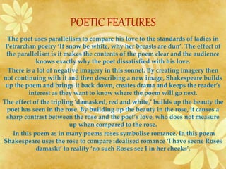 POETIC FEATURES 
The poet uses parallelism to compare his love to the standards of ladies in 
Petrarchan poetry ‘If snow be white, why her breasts are dun’. The effect of 
the parallelism is it makes the contents of the poem clear and the audience 
knows exactly why the poet dissatisfied with his love. 
There is a lot of negative imagery in this sonnet. By creating imagery then 
not continuing with it and then describing a new image, Shakespeare builds 
up the poem and brings it back down, creates drama and keeps the reader’s 
interest as they want to know where the poem will go next. 
The effect of the tripling ‘damasked, red and white,’ builds up the beauty the 
poet has seen in the rose. By building up the beauty in the rose, it causes a 
sharp contrast between the rose and the poet’s love, who does not measure 
up when compared to the rose. 
In this poem as in many poems roses symbolise romance. In this poem 
Shakespeare uses the rose to compare idealised romance ‘I have seene Roses 
damaskt’ to reality ‘no such Roses see I in her cheeks’. 
 