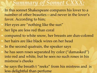 Summary of Sonnet CXXX: 
• In this sonnet Shakespeare compares his lover to a 
number of other beauties—and never in the lover’s 
favor. According to him; 
• Her eyes are “nothing like the sun” 
• her lips are less red than coral 
• compared to white snow, her breasts are dun-colored 
• her hairs are like black wires on her head 
• In the second quatrain, the speaker says 
• he has seen roses separated by color (“damasked”) 
into red and white, but he sees no such roses in his 
mistress’s cheeks 
• he says the breath t “reeks” from his mistress and is 
less delightful than perfume 
 