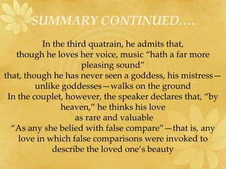 SUMMARY CONTINUED…. 
In the third quatrain, he admits that, 
though he loves her voice, music “hath a far more 
pleasing sound” 
that, though he has never seen a goddess, his mistress— 
unlike goddesses—walks on the ground 
In the couplet, however, the speaker declares that, “by 
heaven,” he thinks his love 
as rare and valuable 
“As any she belied with false compare”—that is, any 
love in which false comparisons were invoked to 
describe the loved one’s beauty 
 