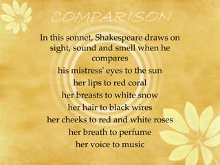 COMPARISON 
In this sonnet, Shakespeare draws on 
sight, sound and smell when he 
compares 
his mistress' eyes to the sun 
her lips to red coral 
her breasts to white snow 
her hair to black wires 
her cheeks to red and white roses 
her breath to perfume 
her voice to music 
 