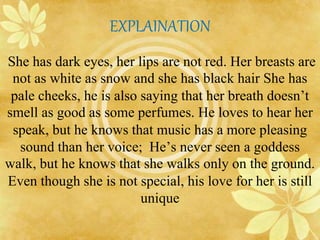 EXPLAINATION 
She has dark eyes, her lips are not red. Her breasts are 
not as white as snow and she has black hair She has 
pale cheeks, he is also saying that her breath doesn’t 
smell as good as some perfumes. He loves to hear her 
speak, but he knows that music has a more pleasing 
sound than her voice; He’s never seen a goddess 
walk, but he knows that she walks only on the ground. 
Even though she is not special, his love for her is still 
unique 
 