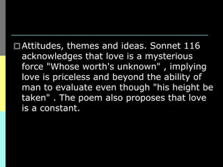🞐Attitudes, themes and ideas. Sonnet 116
acknowledges that love is a mysterious
force "Whose worth's unknown" , implying
love is priceless and beyond the ability of
man to evaluate even though "his height be
taken" . The poem also proposes that love
is a constant.
 