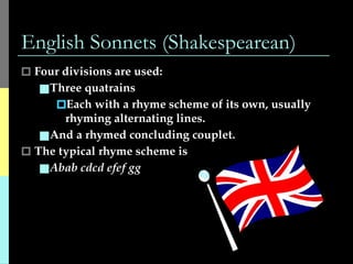 English Sonnets (Shakespearean)
🞐 Four divisions are used:
■Three quatrains
🞐Each with a rhyme scheme of its own, usually
rhyming alternating lines.
■And a rhymed concluding couplet.
🞐 The typical rhyme scheme is
■Abab cdcd efef gg
 