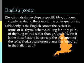English (cont.)
🞐each quatrain develops a specific idea, but one
closely related to the ideas in the other quatrains.
🞐Not only is the English sonnet the easiest in
terms of its rhyme scheme, calling for only pairs
of rhyming words rather than groups of 4, but it
is the most flexible in terms of the placement of
the volta. Shakespeare often places the "turn," as
in the Italian, at L9
 