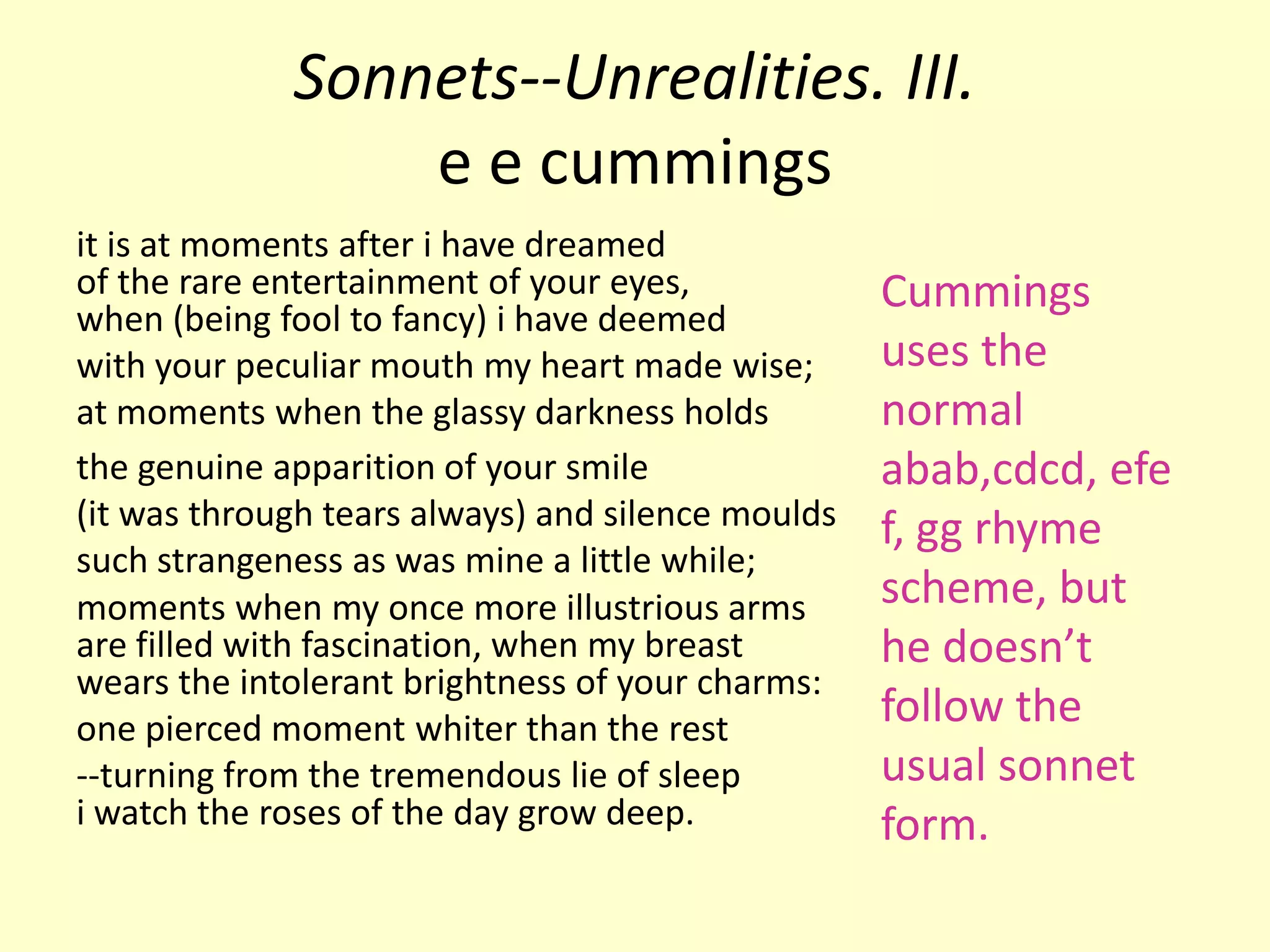 Sonnets--Unrealities. III.
                 e e cummings
it is at moments after i have dreamed
of the rare entertainment of your eyes,            Cummings
when (being fool to fancy) i have deemed
with your peculiar mouth my heart made wise;       uses the
at moments when the glassy darkness holds          normal
the genuine apparition of your smile               abab,cdcd, efe
(it was through tears always) and silence moulds   f, gg rhyme
such strangeness as was mine a little while;
moments when my once more illustrious arms         scheme, but
are filled with fascination, when my breast        he doesn’t
wears the intolerant brightness of your charms:
one pierced moment whiter than the rest
                                                   follow the
--turning from the tremendous lie of sleep         usual sonnet
i watch the roses of the day grow deep.            form.
 