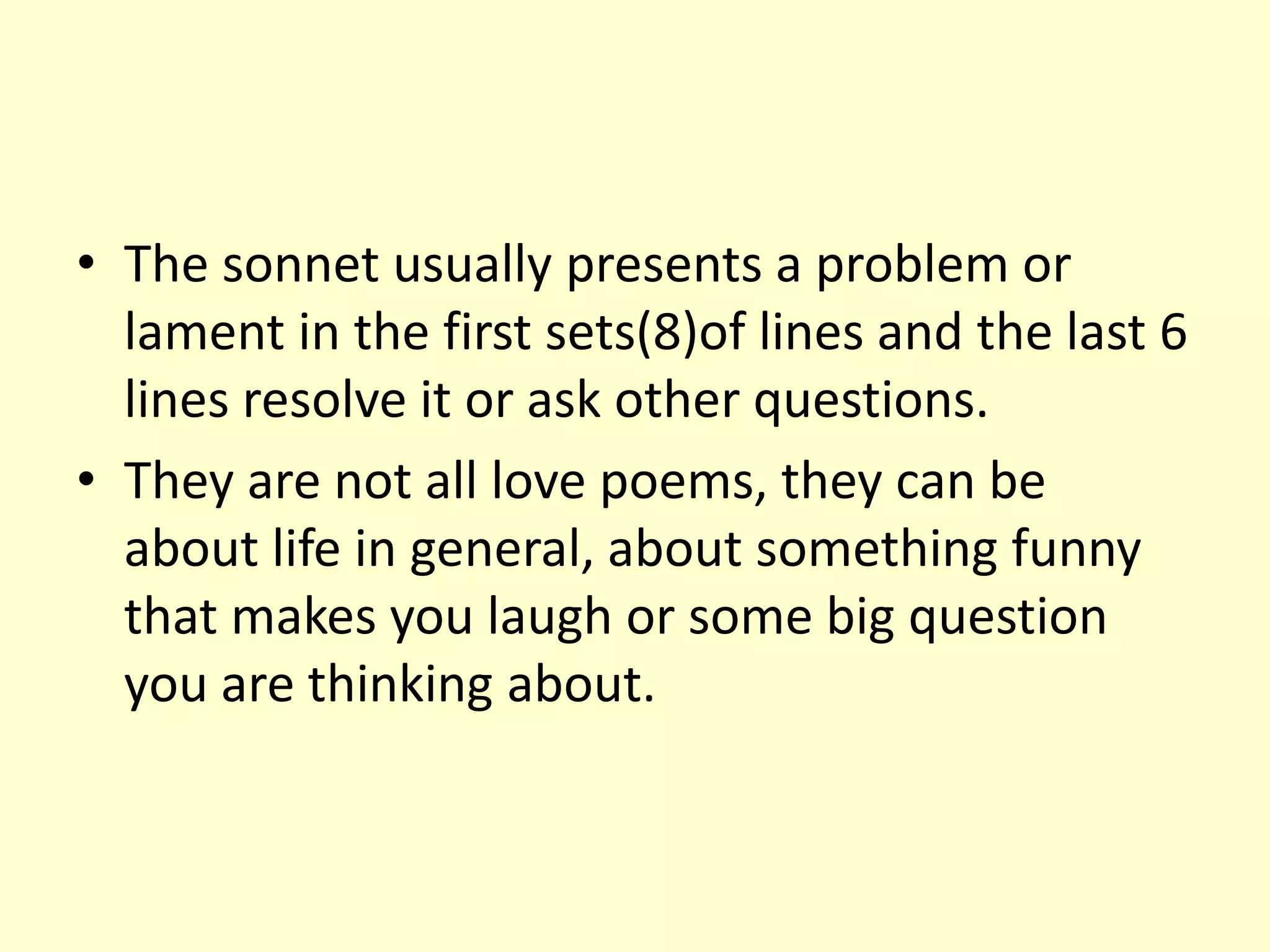 • The sonnet usually presents a problem or
  lament in the first sets(8)of lines and the last 6
  lines resolve it or ask other questions.
• They are not all love poems, they can be
  about life in general, about something funny
  that makes you laugh or some big question
  you are thinking about.
 