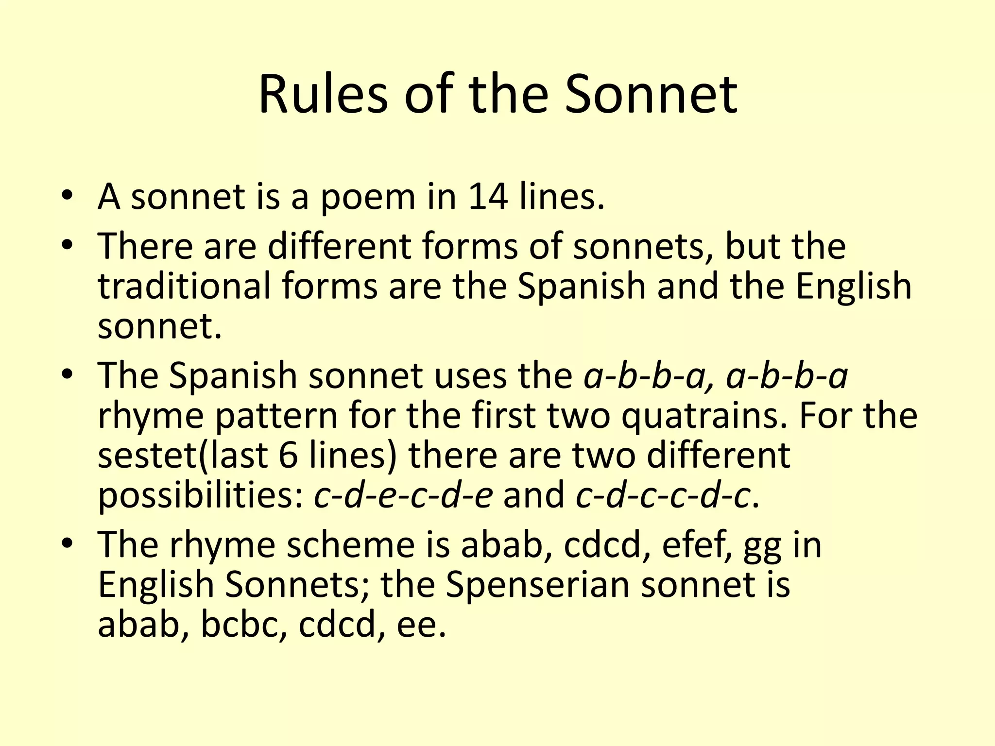 Rules of the Sonnet
• A sonnet is a poem in 14 lines.
• There are different forms of sonnets, but the
  traditional forms are the Spanish and the English
  sonnet.
• The Spanish sonnet uses the a-b-b-a, a-b-b-a
  rhyme pattern for the first two quatrains. For the
  sestet(last 6 lines) there are two different
  possibilities: c-d-e-c-d-e and c-d-c-c-d-c.
• The rhyme scheme is abab, cdcd, efef, gg in
  English Sonnets; the Spenserian sonnet is
  abab, bcbc, cdcd, ee.
 