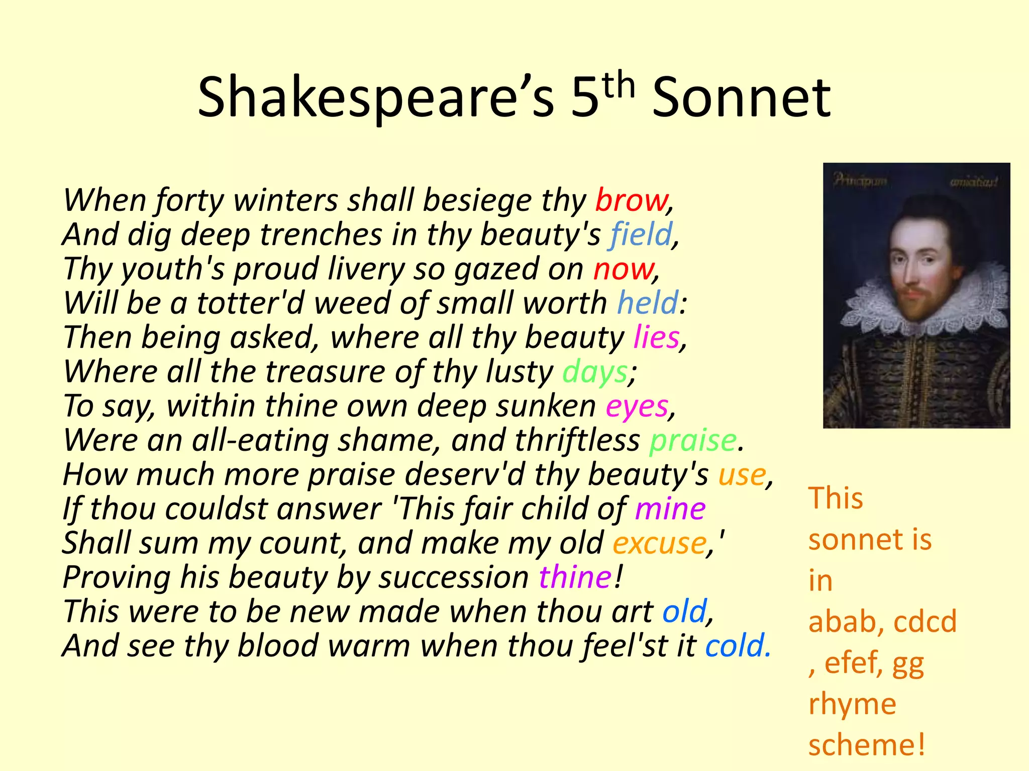 Shakespeare’s 5th Sonnet
When forty winters shall besiege thy brow,
And dig deep trenches in thy beauty's field,
Thy youth's proud livery so gazed on now,
Will be a totter'd weed of small worth held:
Then being asked, where all thy beauty lies,
Where all the treasure of thy lusty days;
To say, within thine own deep sunken eyes,
Were an all-eating shame, and thriftless praise.
How much more praise deserv'd thy beauty's use,
If thou couldst answer 'This fair child of mine     This
Shall sum my count, and make my old excuse,'        sonnet is
Proving his beauty by succession thine!             in
This were to be new made when thou art old,         abab, cdcd
And see thy blood warm when thou feel'st it cold.   , efef, gg
                                                    rhyme
                                                    scheme!
 