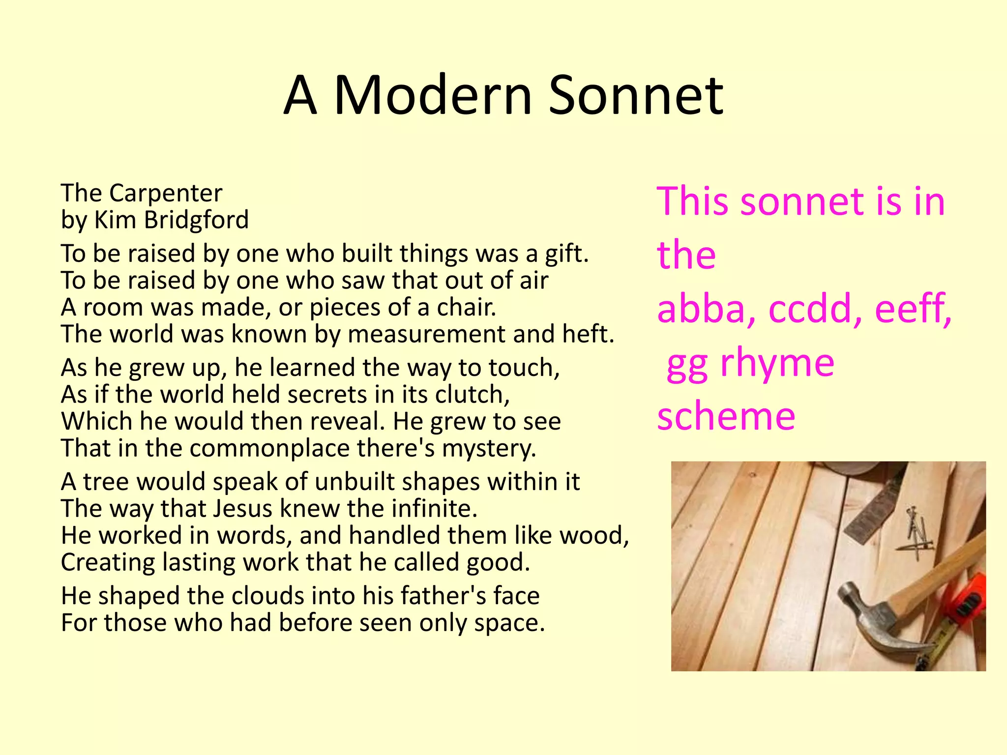 A Modern Sonnet
The Carpenter                                      This sonnet is in
by Kim Bridgford
To be raised by one who built things was a gift.
To be raised by one who saw that out of air
                                                   the
A room was made, or pieces of a chair.
The world was known by measurement and heft.
                                                   abba, ccdd, eeff,
As he grew up, he learned the way to touch,         gg rhyme
As if the world held secrets in its clutch,
Which he would then reveal. He grew to see         scheme
That in the commonplace there's mystery.
A tree would speak of unbuilt shapes within it
The way that Jesus knew the infinite.
He worked in words, and handled them like wood,
Creating lasting work that he called good.
He shaped the clouds into his father's face
For those who had before seen only space.
 