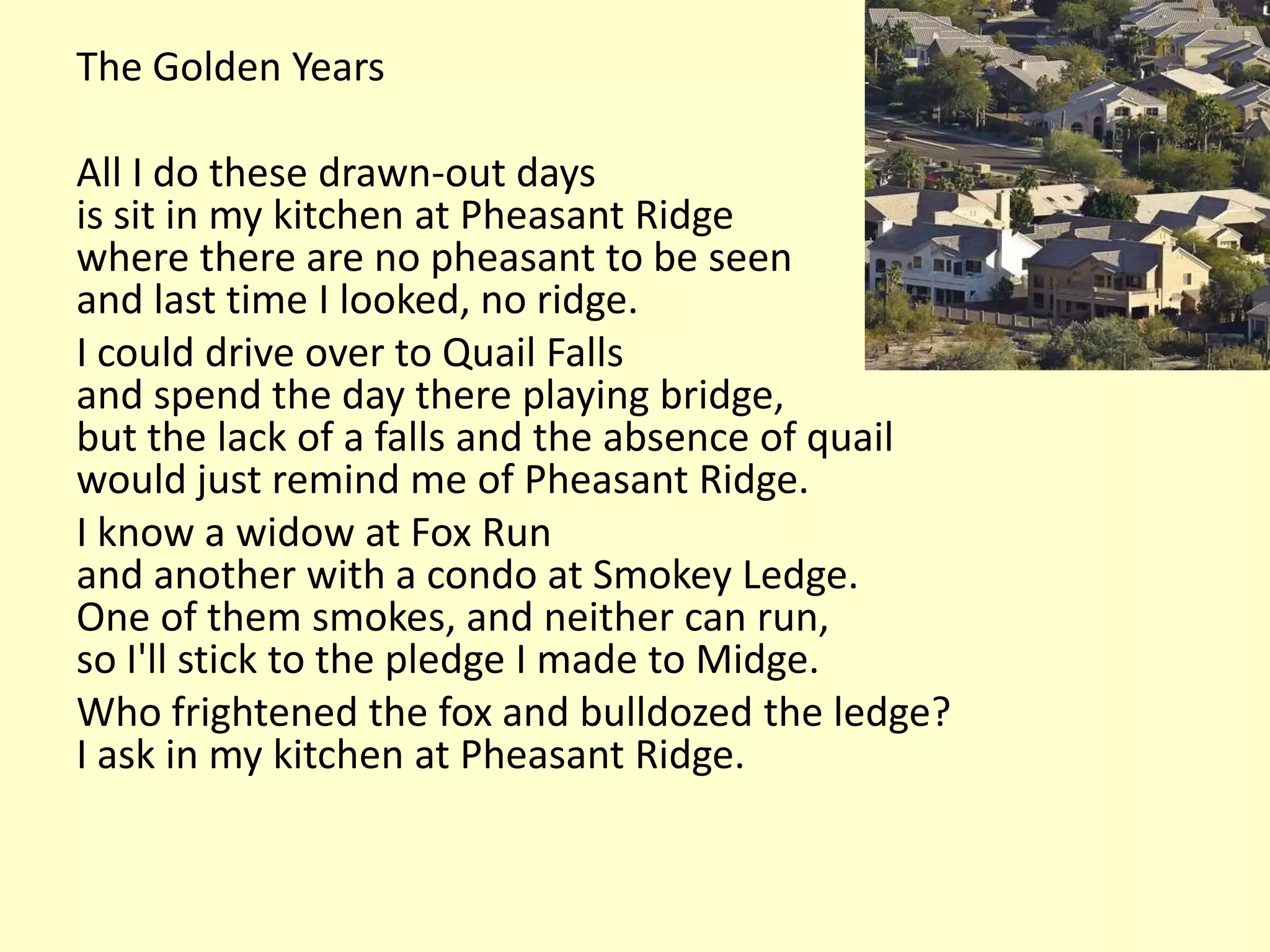The Golden Years

All I do these drawn-out days
is sit in my kitchen at Pheasant Ridge
where there are no pheasant to be seen
and last time I looked, no ridge.
I could drive over to Quail Falls
and spend the day there playing bridge,
but the lack of a falls and the absence of quail
would just remind me of Pheasant Ridge.
I know a widow at Fox Run
and another with a condo at Smokey Ledge.
One of them smokes, and neither can run,
so I'll stick to the pledge I made to Midge.
Who frightened the fox and bulldozed the ledge?
I ask in my kitchen at Pheasant Ridge.
 
