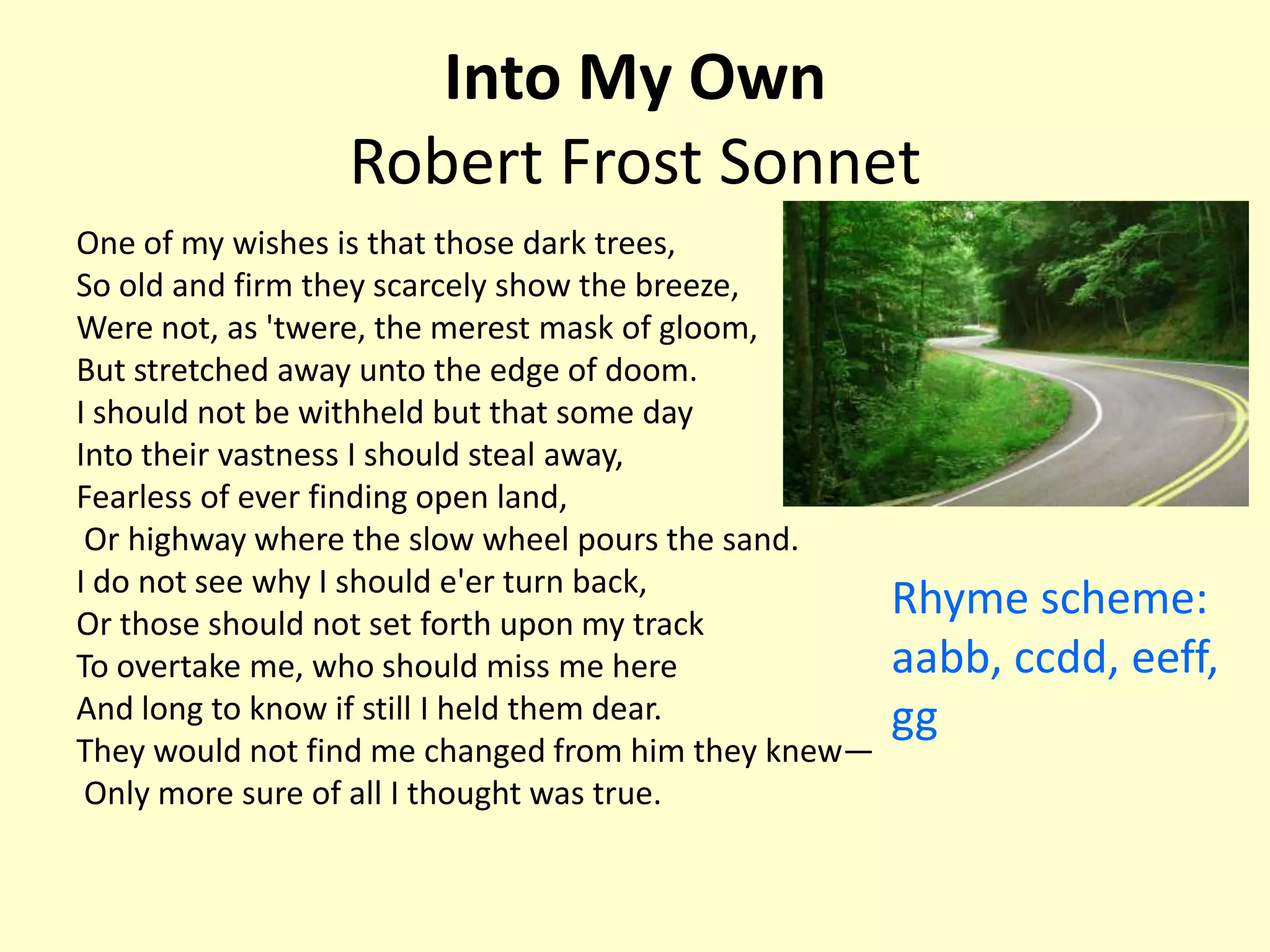 Into My Own
                 Robert Frost Sonnet
One of my wishes is that those dark trees,
So old and firm they scarcely show the breeze,
Were not, as 'twere, the merest mask of gloom,
But stretched away unto the edge of doom.
I should not be withheld but that some day
Into their vastness I should steal away,
Fearless of ever finding open land,
 Or highway where the slow wheel pours the sand.
I do not see why I should e'er turn back,
Or those should not set forth upon my track
                                                     Rhyme scheme:
To overtake me, who should miss me here              aabb, ccdd, eeff,
And long to know if still I held them dear.          gg
They would not find me changed from him they knew—
 Only more sure of all I thought was true.
 