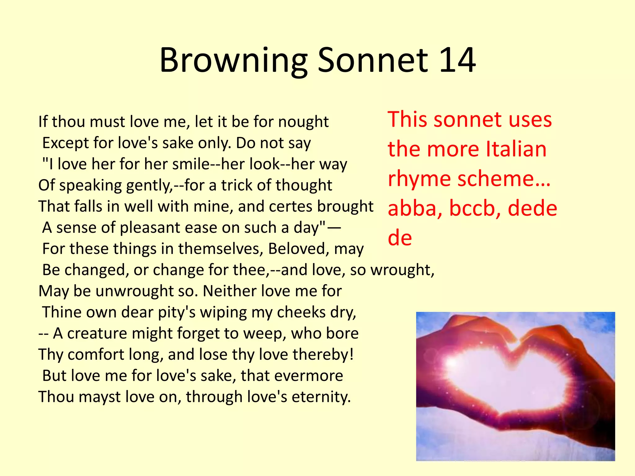 Browning Sonnet 14
If thou must love me, let it be for nought       This sonnet uses
 Except for love's sake only. Do not say         the more Italian
 "I love her for her smile--her look--her way
Of speaking gently,--for a trick of thought      rhyme scheme…
That falls in well with mine, and certes brought abba, bccb, dede
 A sense of pleasant ease on such a day"—
 For these things in themselves, Beloved, may de
 Be changed, or change for thee,--and love, so wrought,
May be unwrought so. Neither love me for
 Thine own dear pity's wiping my cheeks dry,
-- A creature might forget to weep, who bore
Thy comfort long, and lose thy love thereby!
 But love me for love's sake, that evermore
Thou mayst love on, through love's eternity.
 