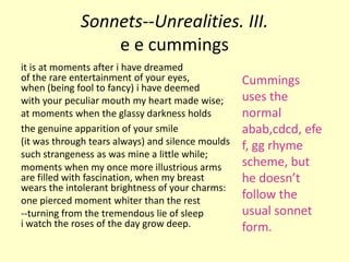 Sonnets--Unrealities. III.
                 e e cummings
it is at moments after i have dreamed
of the rare entertainment of your eyes,            Cummings
when (being fool to fancy) i have deemed
with your peculiar mouth my heart made wise;       uses the
at moments when the glassy darkness holds          normal
the genuine apparition of your smile               abab,cdcd, efe
(it was through tears always) and silence moulds   f, gg rhyme
such strangeness as was mine a little while;
moments when my once more illustrious arms         scheme, but
are filled with fascination, when my breast        he doesn’t
wears the intolerant brightness of your charms:
one pierced moment whiter than the rest
                                                   follow the
--turning from the tremendous lie of sleep         usual sonnet
i watch the roses of the day grow deep.            form.
 