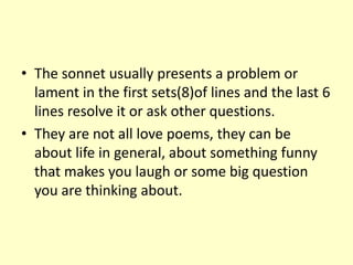 • The sonnet usually presents a problem or
  lament in the first sets(8)of lines and the last 6
  lines resolve it or ask other questions.
• They are not all love poems, they can be
  about life in general, about something funny
  that makes you laugh or some big question
  you are thinking about.
 