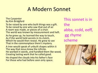 A Modern Sonnet
The Carpenter                                      This sonnet is in
by Kim Bridgford
To be raised by one who built things was a gift.
To be raised by one who saw that out of air
                                                   the
A room was made, or pieces of a chair.
The world was known by measurement and heft.
                                                   abba, ccdd, eeff,
As he grew up, he learned the way to touch,         gg rhyme
As if the world held secrets in its clutch,
Which he would then reveal. He grew to see         scheme
That in the commonplace there's mystery.
A tree would speak of unbuilt shapes within it
The way that Jesus knew the infinite.
He worked in words, and handled them like wood,
Creating lasting work that he called good.
He shaped the clouds into his father's face
For those who had before seen only space.
 