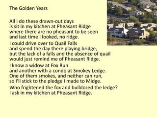 The Golden Years

All I do these drawn-out days
is sit in my kitchen at Pheasant Ridge
where there are no pheasant to be seen
and last time I looked, no ridge.
I could drive over to Quail Falls
and spend the day there playing bridge,
but the lack of a falls and the absence of quail
would just remind me of Pheasant Ridge.
I know a widow at Fox Run
and another with a condo at Smokey Ledge.
One of them smokes, and neither can run,
so I'll stick to the pledge I made to Midge.
Who frightened the fox and bulldozed the ledge?
I ask in my kitchen at Pheasant Ridge.
 