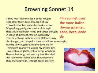 Browning Sonnet 14
If thou must love me, let it be for nought       This sonnet uses
 Except for love's sake only. Do not say         the more Italian
 "I love her for her smile--her look--her way
Of speaking gently,--for a trick of thought      rhyme scheme…
That falls in well with mine, and certes brought abba, bccb, dede
 A sense of pleasant ease on such a day"—
 For these things in themselves, Beloved, may de
 Be changed, or change for thee,--and love, so wrought,
May be unwrought so. Neither love me for
 Thine own dear pity's wiping my cheeks dry,
-- A creature might forget to weep, who bore
Thy comfort long, and lose thy love thereby!
 But love me for love's sake, that evermore
Thou mayst love on, through love's eternity.
 