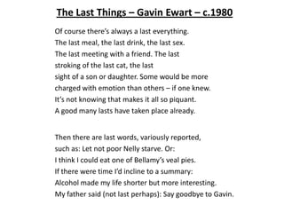 The Last Things – Gavin Ewart – c.1980
Of course there’s always a last everything.
The last meal, the last drink, the last sex.
The last meeting with a friend. The last
stroking of the last cat, the last
sight of a son or daughter. Some would be more
charged with emotion than others – if one knew.
It’s not knowing that makes it all so piquant.
A good many lasts have taken place already.


Then there are last words, variously reported,
such as: Let not poor Nelly starve. Or:
I think I could eat one of Bellamy’s veal pies.
If there were time I’d incline to a summary:
Alcohol made my life shorter but more interesting.
My father said (not last perhaps): Say goodbye to Gavin.
 