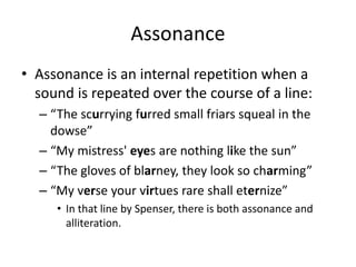Assonance
• Assonance is an internal repetition when a
sound is repeated over the course of a line:
– “The scurrying furred small friars squeal in the
dowse”
– “My mistress' eyes are nothing like the sun”
– “The gloves of blarney, they look so charming”
– “My verse your virtues rare shall eternize”
• In that line by Spenser, there is both assonance and
alliteration.
 