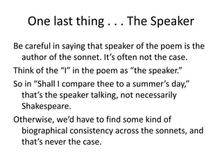 One last thing . . . The Speaker
Be careful in saying that speaker of the poem is the
author of the sonnet. It’s often not the case.
Think of the “I” in the poem as “the speaker.”
So in “Shall I compare thee to a summer’s day,”
that’s the speaker talking, not necessarily
Shakespeare.
Otherwise, we’d have to find some kind of
biographical consistency across the sonnets, and
that’s never the case.
 