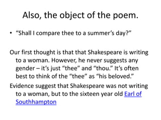 Also, the object of the poem.
• “Shall I compare thee to a summer’s day?”
Our first thought is that that Shakespeare is writing
to a woman. However, he never suggests any
gender – it’s just “thee” and “thou.” It’s often
best to think of the “thee” as “his beloved.”
Evidence suggest that Shakespeare was not writing
to a woman, but to the sixteen year old Earl of
Southhampton
 