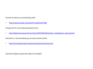 Go here to listen to a sonnet being read!
• http://www.youtube.com/watch?v=wBmVunP-Nd8
And go here for some help with poetic terms
• http://highered.mcgraw-hill.com/sites/0072405228/student_view0/poetic_glossary.html
And here’s a site that allows you to mark sonnets online
• http://prosody.lib.virginia.edu/materials/poems/sonnet-18/
And don’t forget to watch the video I’ve included
 